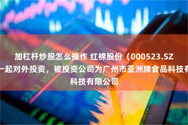 加杠杆炒股怎么操作 红棉股份（000523.SZ）新增一起对外投资，被投资公司为广州市亚洲牌食品科技有限公司