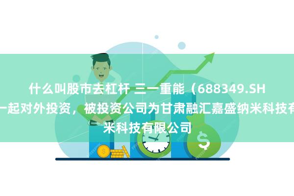 什么叫股市去杠杆 三一重能（688349.SH）新增一起对外投资，被投资公司为甘肃融汇嘉盛纳米科技有限公司