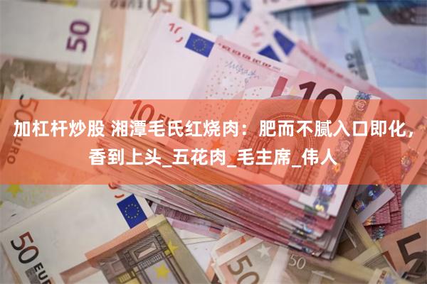 加杠杆炒股 湘潭毛氏红烧肉：肥而不腻入口即化，香到上头_五花肉_毛主席_伟人