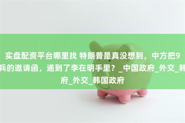 实盘配资平台哪里找 特朗普是真没想到，中方把9.3大阅兵的邀请函，递到了李在明手里？_中国政府_外交_韩国政府