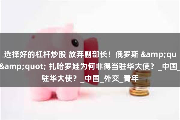 选择好的杠杆炒股 放弃副部长！俄罗斯 &quot;铁娘子&quot; 扎哈罗娃为何非得当驻华大使？_中国_外交_青年