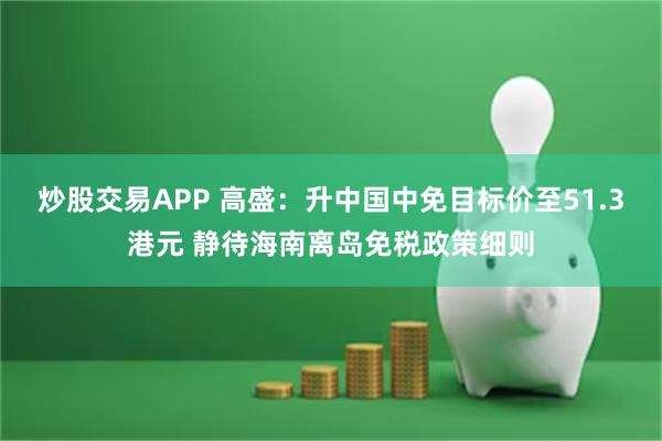 炒股交易APP 高盛：升中国中免目标价至51.3港元 静待海南离岛免税政策细则