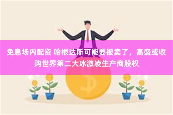 免息场内配资 哈根达斯可能要被卖了，高盛或收购世界第二大冰激凌生产商股权