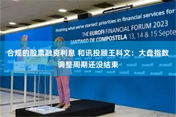 合规的股票融资利息 和讯投顾王科文：大盘指数调整周期还没结束