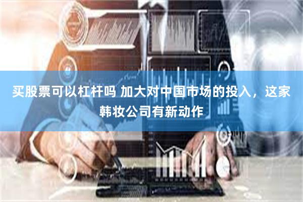 买股票可以杠杆吗 加大对中国市场的投入，这家韩妆公司有新动作
