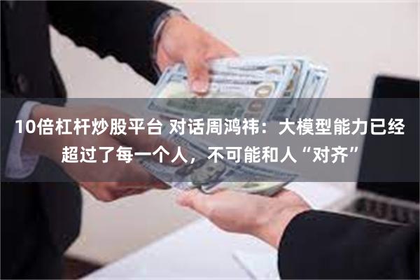 10倍杠杆炒股平台 对话周鸿祎：大模型能力已经超过了每一个人，不可能和人“对齐”