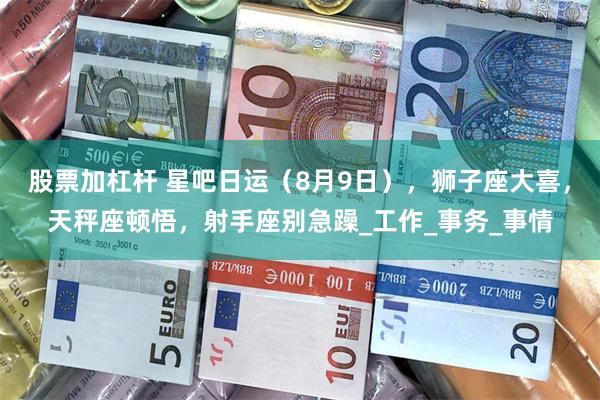 股票加杠杆 星吧日运（8月9日），狮子座大喜，天秤座顿悟，射手座别急躁_工作_事务_事情