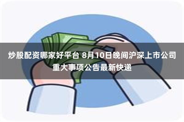 炒股配资哪家好平台 8月10日晚间沪深上市公司重大事项公告最新快递