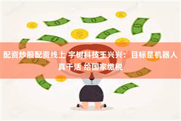 配资炒股配资线上 宇树科技王兴兴：目标是机器人真干活 给国家缴税