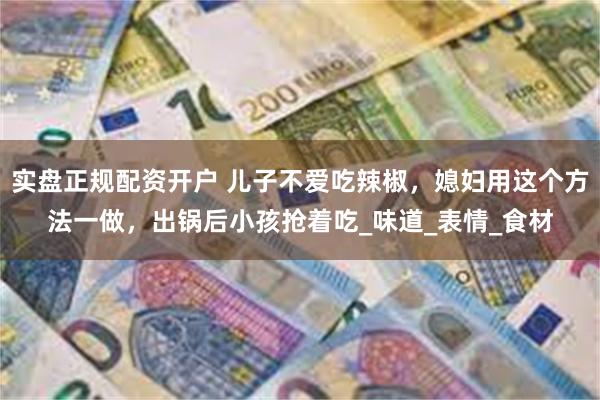 实盘正规配资开户 儿子不爱吃辣椒，媳妇用这个方法一做，出锅后小孩抢着吃_味道_表情_食材