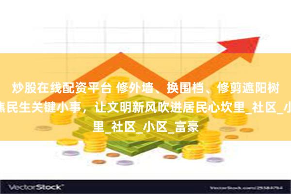 炒股在线配资平台 修外墙、换围档、修剪遮阳树……聚焦民生关键小事，让文明新风吹进居民心坎里_社区_小区_富豪