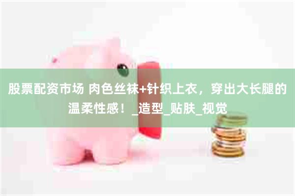 股票配资市场 肉色丝袜+针织上衣，穿出大长腿的温柔性感！_造型_贴肤_视觉