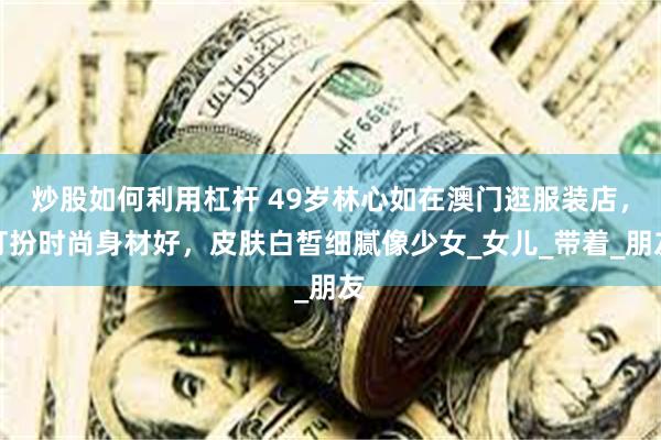 炒股如何利用杠杆 49岁林心如在澳门逛服装店，打扮时尚身材好，皮肤白皙细腻像少女_女儿_带着_朋友