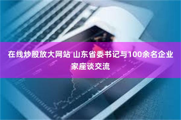 在线炒股放大网站 山东省委书记与100余名企业家座谈交流
