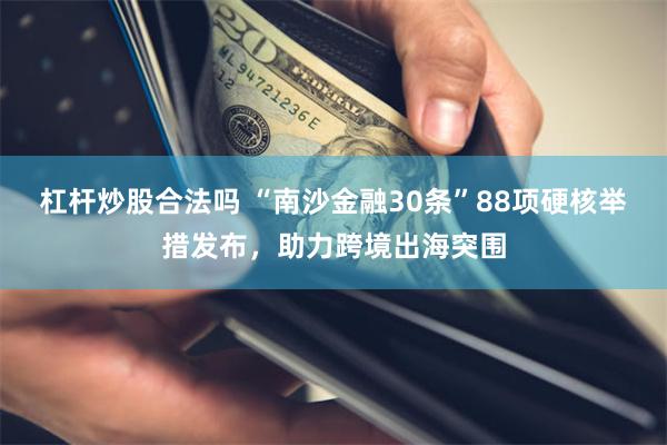 杠杆炒股合法吗 “南沙金融30条”88项硬核举措发布，助力跨境出海突围