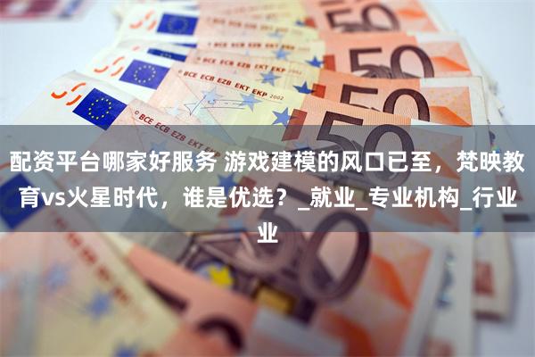 配资平台哪家好服务 游戏建模的风口已至，梵映教育vs火星时代，谁是优选？_就业_专业机构_行业