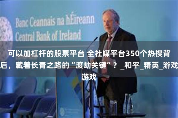可以加杠杆的股票平台 全社媒平台350个热搜背后，藏着长青之路的“渡劫关键”？_和平_精英_游戏