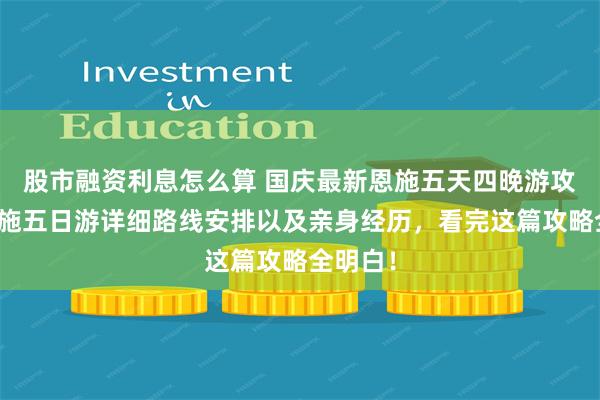 股市融资利息怎么算 国庆最新恩施五天四晚游攻略：恩施五日游详细路线安排以及亲身经历，看完这篇攻略全明白！