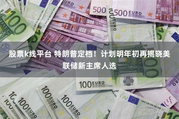 股票k线平台 特朗普定档!计划明年初再揭晓美联储新主席人选