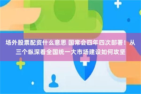 场外股票配资什么意思 国常会四年四次部署！从三个纵深看全国统一大市场建设如何攻坚
