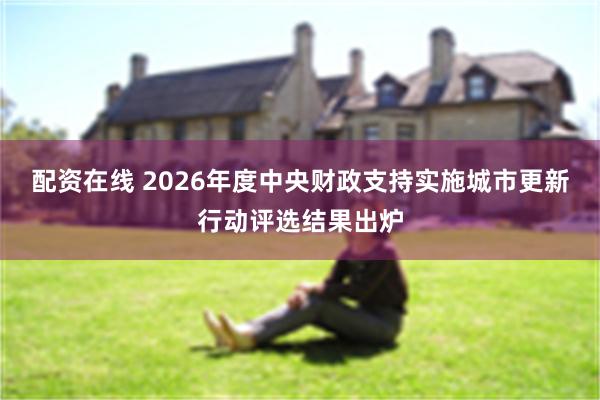配资在线 2026年度中央财政支持实施城市更新行动评选结果出炉