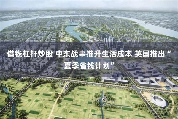 借钱杠杆炒股 中东战事推升生活成本 英国推出“夏季省钱计划”