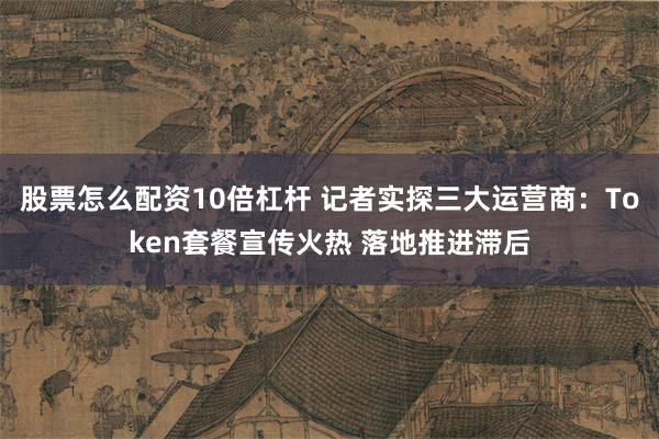 股票怎么配资10倍杠杆 记者实探三大运营商：Token套餐宣传火热 落地推进滞后