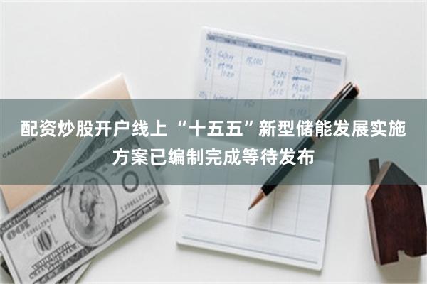 配资炒股开户线上 “十五五”新型储能发展实施方案已编制完成等待发布