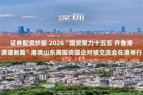 证券配资炒股 2026“国资聚力十五五 齐鲁港澳谱新篇”港澳山东周国资国企对接交流会在港举行