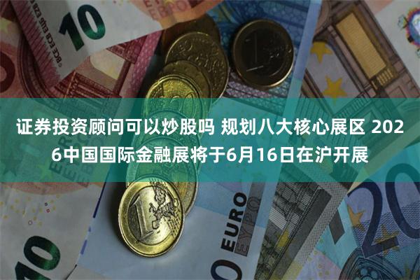 证券投资顾问可以炒股吗 规划八大核心展区 2026中国国际金融展将于6月16日在沪开展