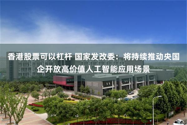 香港股票可以杠杆 国家发改委：将持续推动央国企开放高价值人工智能应用场景