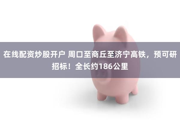 在线配资炒股开户 周口至商丘至济宁高铁，预可研招标！全长约186公里