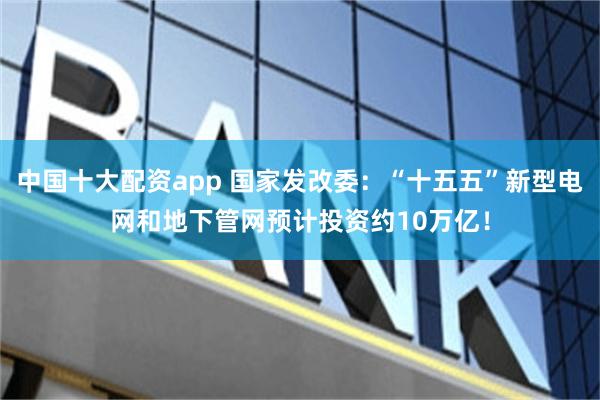 中国十大配资app 国家发改委：“十五五”新型电网和地下管网预计投资约10万亿！