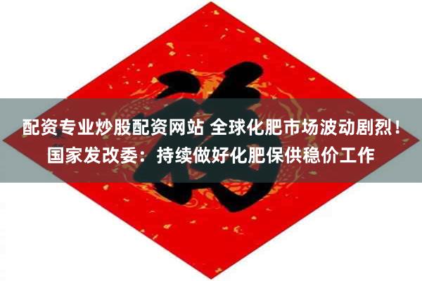 配资专业炒股配资网站 全球化肥市场波动剧烈！国家发改委：持续做好化肥保供稳价工作