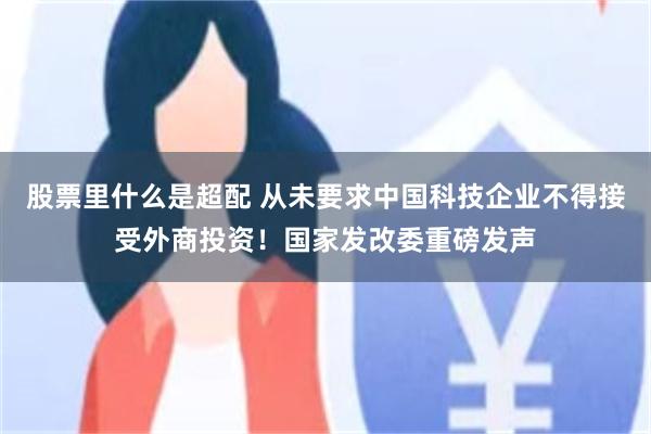 股票里什么是超配 从未要求中国科技企业不得接受外商投资！国家发改委重磅发声