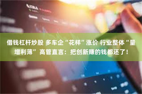 借钱杠杆炒股 多车企“花样”涨价 行业整体“量增利薄” 高管直言：把创新赚的钱都还了！