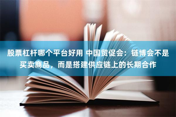 股票杠杆哪个平台好用 中国贸促会：链博会不是买卖商品，而是搭建供应链上的长期合作