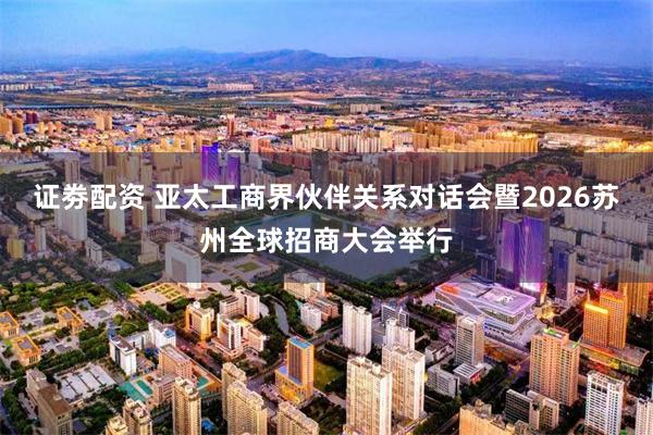 证劵配资 亚太工商界伙伴关系对话会暨2026苏州全球招商大会举行