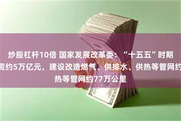 炒股杠杆10倍 国家发展改革委：“十五五”时期预计将投资约5万亿元，建设改造燃气、供排水、供热等管网约77万公里