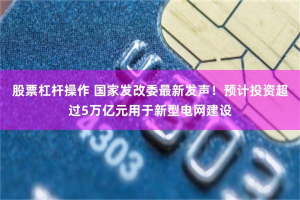 股票杠杆操作 国家发改委最新发声！预计投资超过5万亿元用于新型电网建设