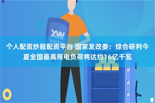 个人配资炒股配资平台 国家发改委：综合研判今夏全国最高用电负荷将达约16亿千瓦
