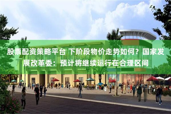 股票配资策略平台 下阶段物价走势如何？国家发展改革委：预计将继续运行在合理区间