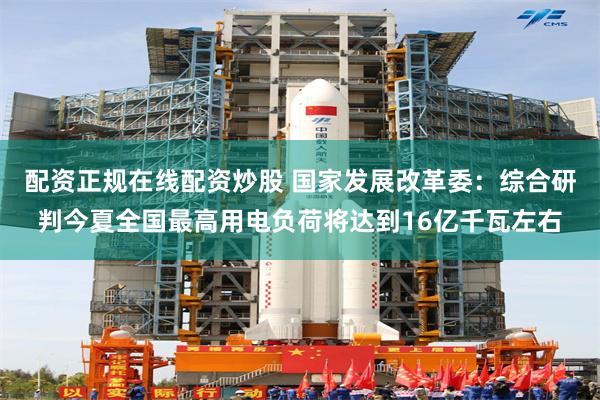 配资正规在线配资炒股 国家发展改革委：综合研判今夏全国最高用电负荷将达到16亿千瓦左右