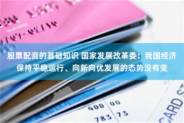 股票配资的基础知识 国家发展改革委：我国经济保持平稳运行、向新向优发展的态势没有变