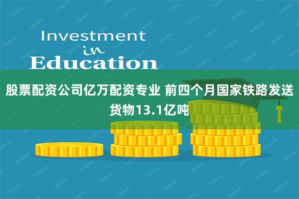 股票配资公司亿万配资专业 前四个月国家铁路发送货物13.1亿吨