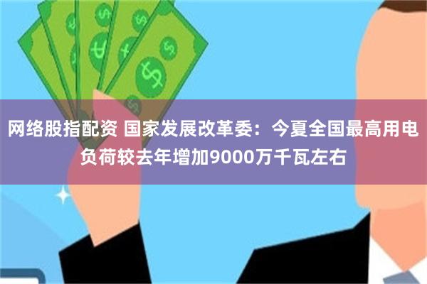网络股指配资 国家发展改革委：今夏全国最高用电负荷较去年增加9000万千瓦左右