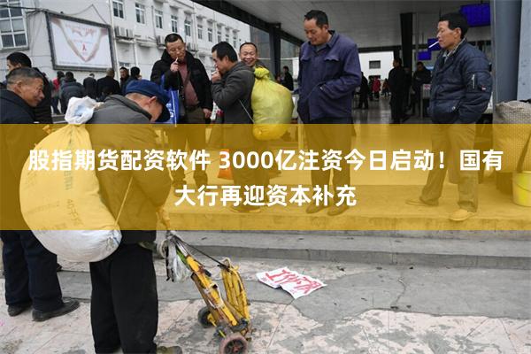股指期货配资软件 3000亿注资今日启动！国有大行再迎资本补充