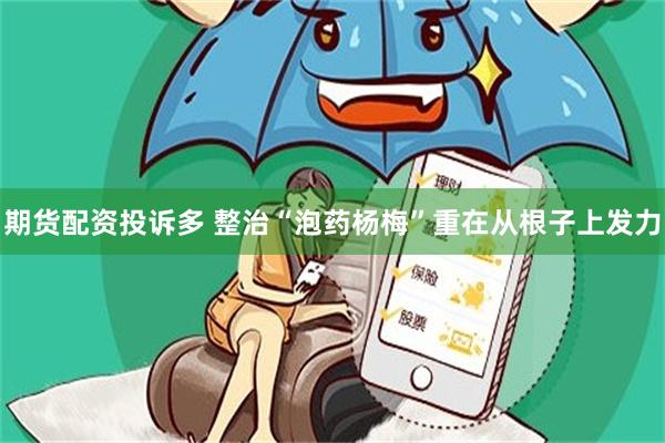 期货配资投诉多 整治“泡药杨梅”重在从根子上发力