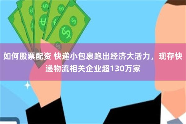 如何股票配资 快递小包裹跑出经济大活力，现存快递物流相关企业超130万家