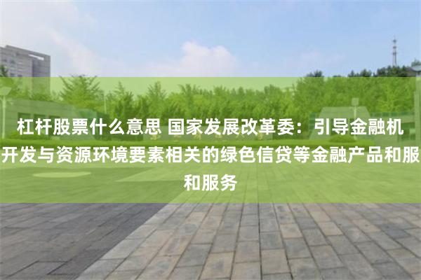 杠杆股票什么意思 国家发展改革委：引导金融机构开发与资源环境要素相关的绿色信贷等金融产品和服务